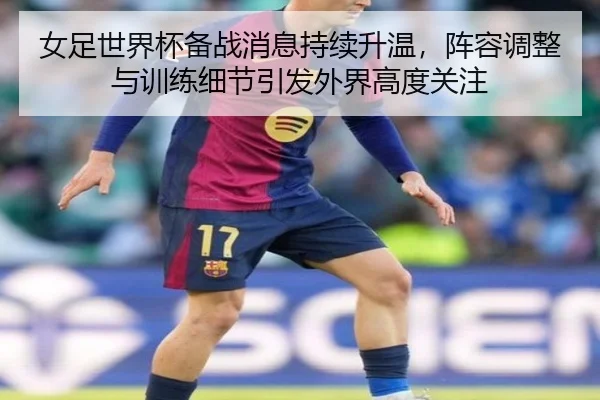 女足世界杯备战消息持续升温，阵容调整与训练细节引发外界高度关注（feisutiyu）
